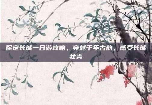 保定长城一日游攻略，穿越千年古韵，感受长城壮美