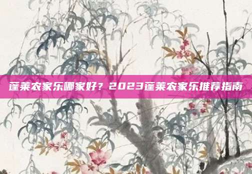 蓬莱农家乐哪家好？2023蓬莱农家乐推荐指南