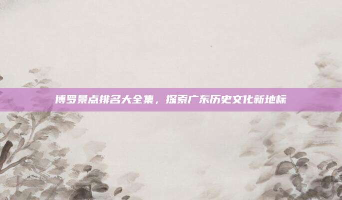 博罗景点排名大全集，探索广东历史文化新地标
