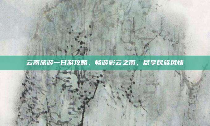 云南旅游一日游攻略，畅游彩云之南，尽享民族风情
