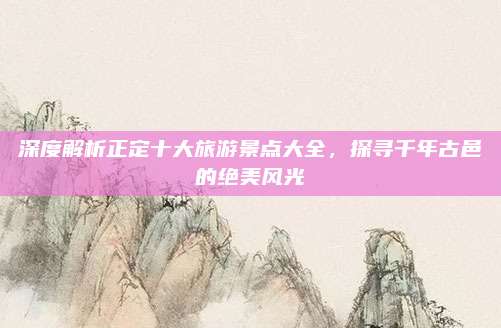 深度解析正定十大旅游景点大全，探寻千年古邑的绝美风光