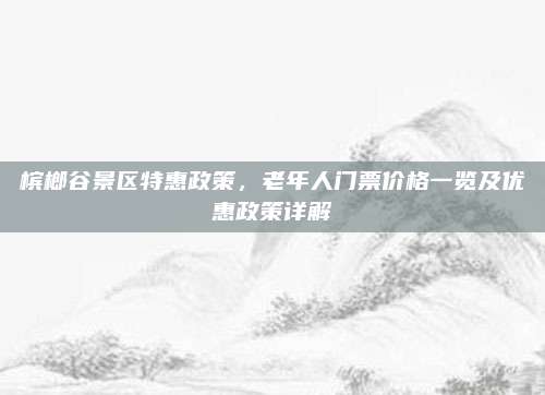 槟榔谷景区特惠政策，老年人门票价格一览及优惠政策详解