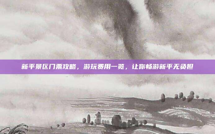 新平景区门票攻略，游玩费用一览，让你畅游新平无负担