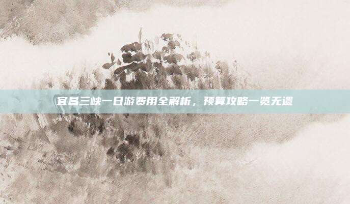 宜昌三峡一日游费用全解析，预算攻略一览无遗
