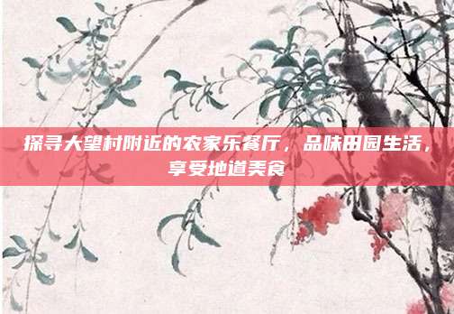 探寻大望村附近的农家乐餐厅，品味田园生活，享受地道美食