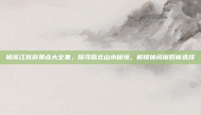 楠溪江旅游景点大全集，探寻瓯北山水秘境，解锁休闲度假新选择