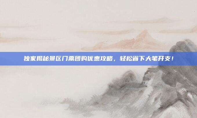 独家揭秘景区门票团购优惠攻略，轻松省下大笔开支！