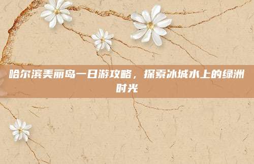 哈尔滨美丽岛一日游攻略，探索冰城水上的绿洲时光