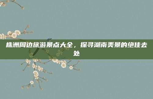 株洲周边旅游景点大全，探寻湖南美景的绝佳去处