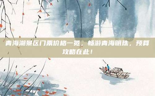 青海湖景区门票价格一览，畅游青海明珠，预算攻略在此！