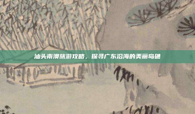 汕头南澳旅游攻略，探寻广东沿海的美丽岛礁