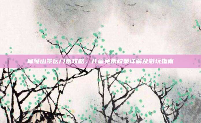 穹窿山景区门票攻略，儿童免票政策详解及游玩指南