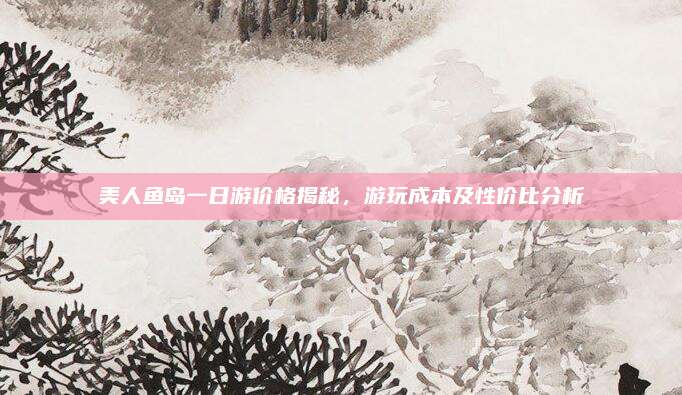 美人鱼岛一日游价格揭秘，游玩成本及性价比分析
