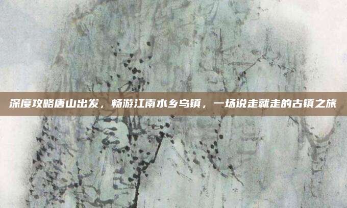 深度攻略唐山出发，畅游江南水乡乌镇，一场说走就走的古镇之旅