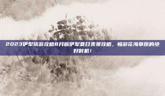 2023伊犁旅游攻略8月版伊犁夏日美景攻略，畅游花海草原的绝好时机！