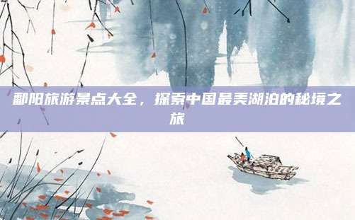 鄱阳旅游景点大全，探索中国最美湖泊的秘境之旅