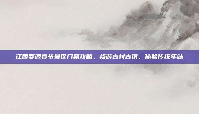 江西婺源春节景区门票攻略，畅游古村古镇，体验传统年味