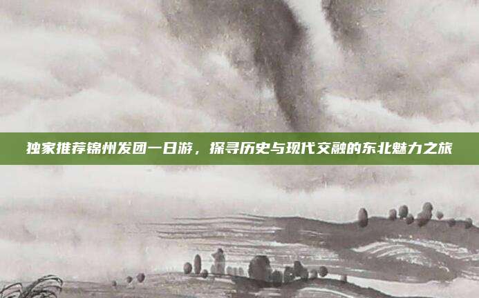 独家推荐锦州发团一日游，探寻历史与现代交融的东北魅力之旅
