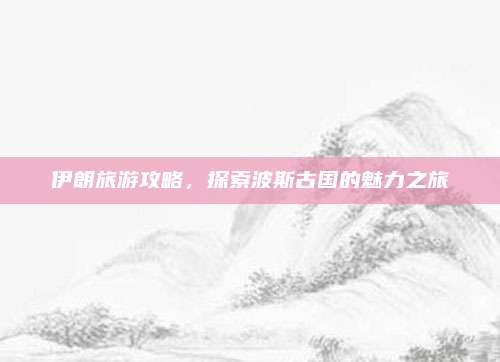伊朗旅游攻略，探索波斯古国的魅力之旅
