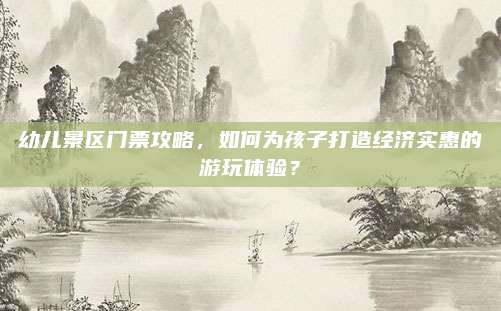 幼儿景区门票攻略，如何为孩子打造经济实惠的游玩体验？