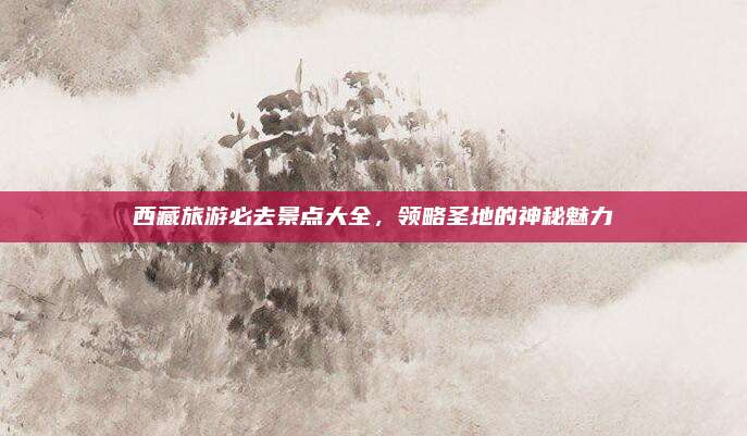 西藏旅游必去景点大全，领略圣地的神秘魅力