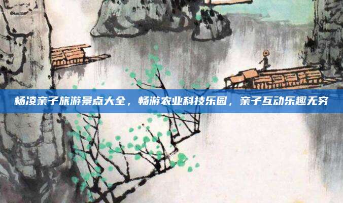 杨凌亲子旅游景点大全，畅游农业科技乐园，亲子互动乐趣无穷