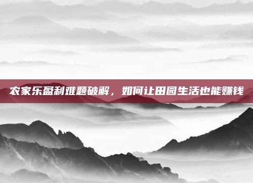 农家乐盈利难题破解，如何让田园生活也能赚钱