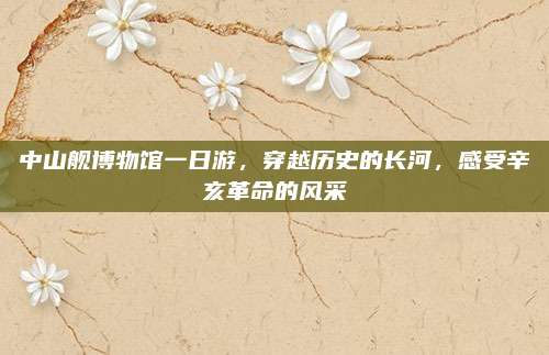 中山舰博物馆一日游，穿越历史的长河，感受辛亥革命的风采