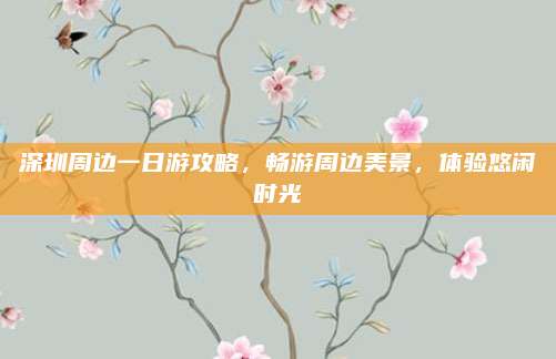 深圳周边一日游攻略，畅游周边美景，体验悠闲时光