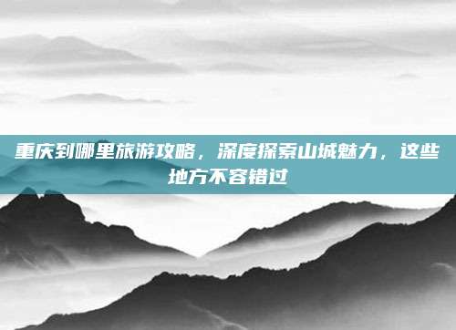 重庆到哪里旅游攻略，深度探索山城魅力，这些地方不容错过