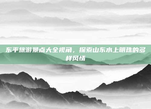 东平旅游景点大全视角，探索山东水上明珠的多样风情