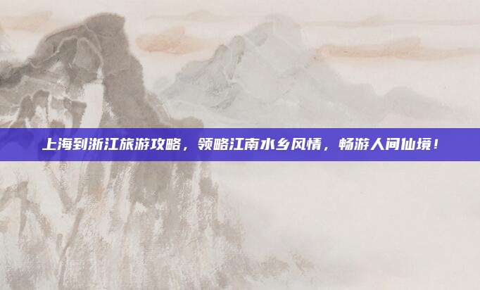 上海到浙江旅游攻略，领略江南水乡风情，畅游人间仙境！