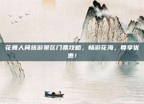 花舞人间旅游景区门票攻略，畅游花海，尊享优惠！
