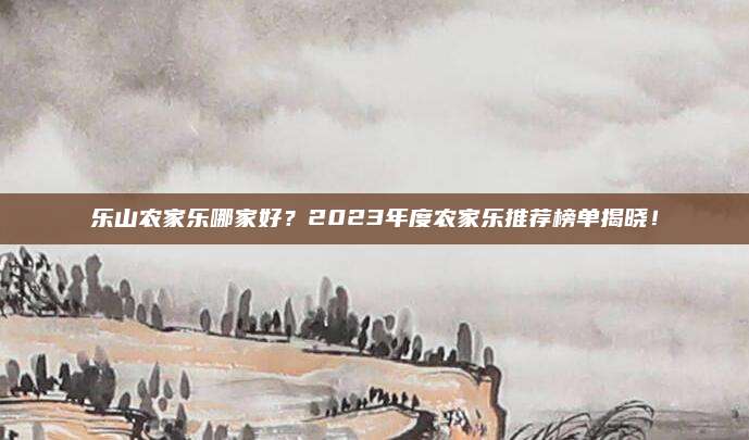 乐山农家乐哪家好？2023年度农家乐推荐榜单揭晓！