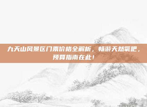 九天山风景区门票价格全解析，畅游天然氧吧，预算指南在此！