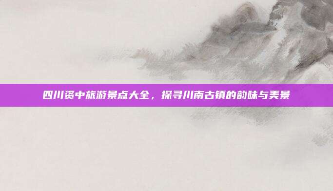 四川资中旅游景点大全，探寻川南古镇的韵味与美景