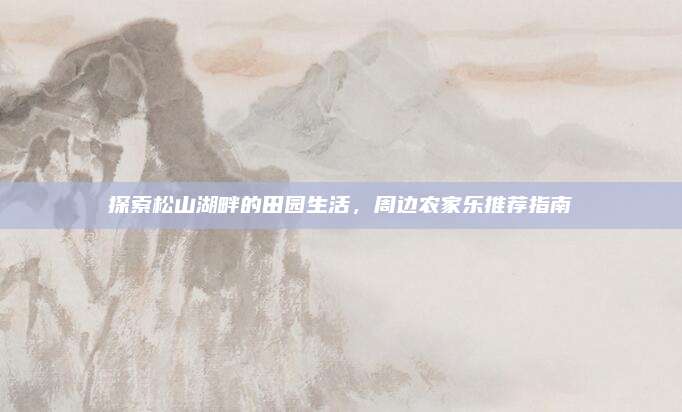 探索松山湖畔的田园生活，周边农家乐推荐指南