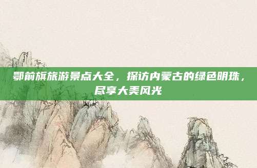 鄂前旗旅游景点大全，探访内蒙古的绿色明珠，尽享大美风光