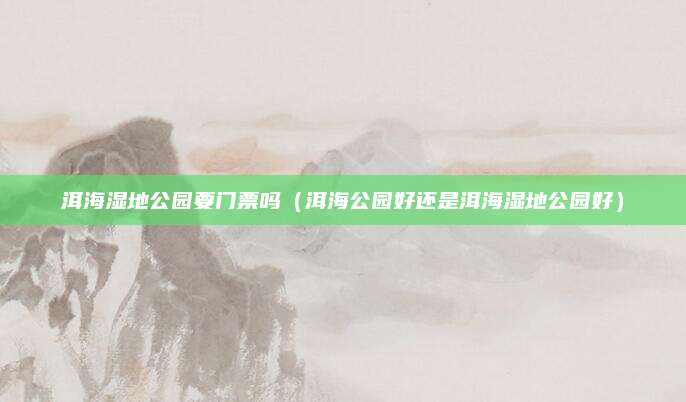 洱海湿地公园要门票吗(洱海公园好还是洱海湿地公园好)