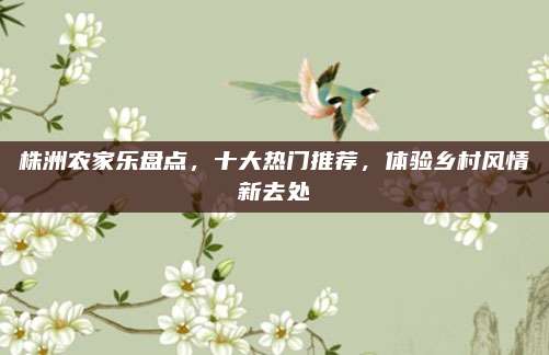株洲农家乐盘点，十大热门推荐，体验乡村风情新去处