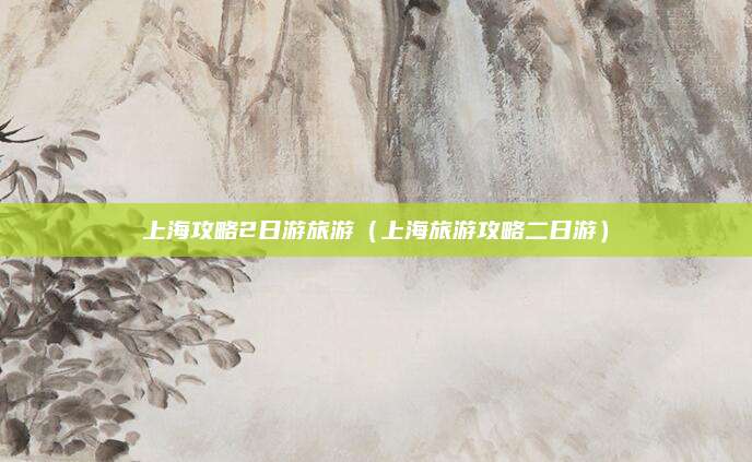 上海攻略2日游旅游(上海旅游攻略二日游)