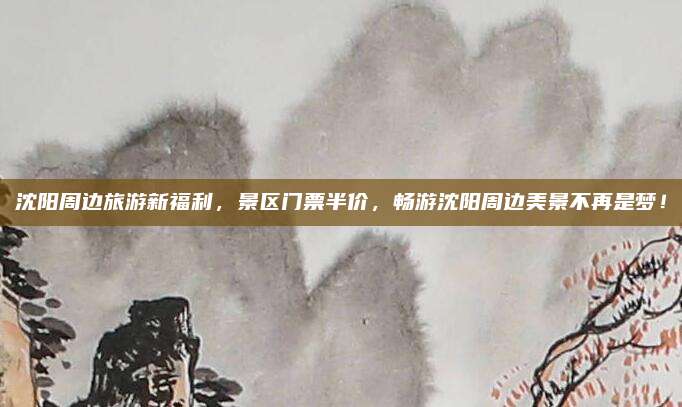 沈阳周边旅游新福利，景区门票半价，畅游沈阳周边美景不再是梦！