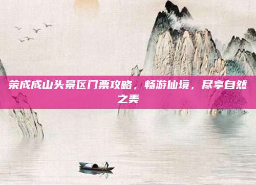 荣成成山头景区门票攻略，畅游仙境，尽享自然之美