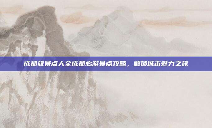 成都旅景点大全成都必游景点攻略，解锁城市魅力之旅