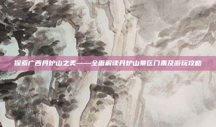 探索广西丹炉山之美——全面解读丹炉山景区门票及游玩攻略