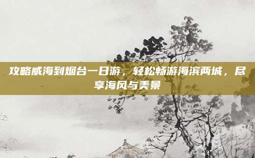 攻略威海到烟台一日游，轻松畅游海滨两城，尽享海风与美景