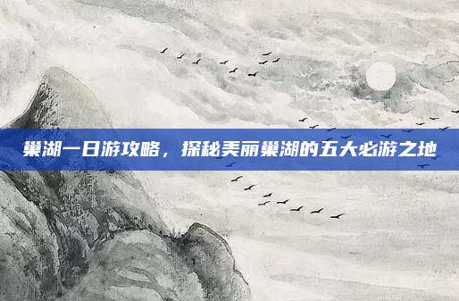 巢湖一日游攻略，探秘美丽巢湖的五大必游之地