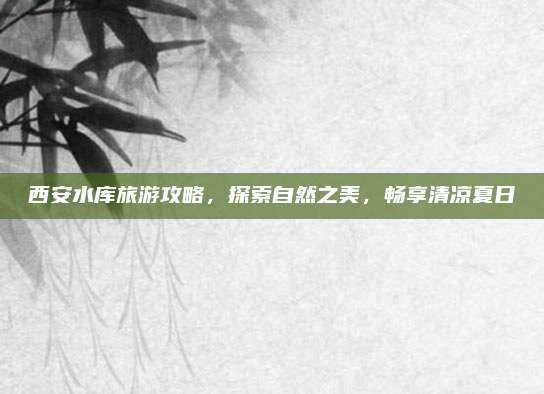 西安水库旅游攻略，探索自然之美，畅享清凉夏日
