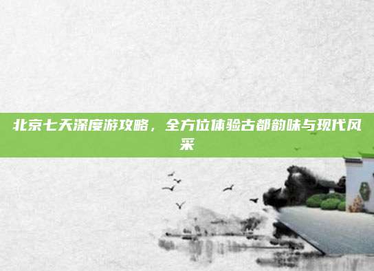 北京七天深度游攻略,全方位体验古都韵味与现代风采