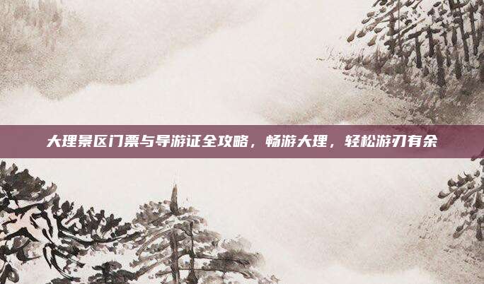 大理景区门票与导游证全攻略,畅游大理,轻松游刃有余